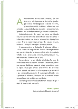 Coordenadoria de Educação Ambiental, que tem
entre seus objetivos apoiar e desenvolver estudos,
pesquisas e metodologias de educação ambiental,
produzindo materiais didáticos e informativos com
conteúdos adequados às diversas realidades e temas ambientais,
apresenta aqui o Caderno de Educação Ambiental Ecocidadão.
Independentemente da maior ou menor participação
das pessoas nos canais de representação social existentes, o
indivíduo consciente da situação ambiental do planeta Terra
pode e deve se engajar na preservação dos recursos naturais,
essenciais à vida, para esta e para as futuras gerações.
O conhecimento e a divulgação de algumas práticas e
“dicas” sobre usos adequados dos recursos naturais pretendem
com que, no dia a dia, se possam realizar ações de cidadania
voltadas para a preservação ambiental, começando pela rua,
pelo bairro, pela cidade em que se mora.
Se para tornar - se um cidadão, o individuo faz parte de
um Estado sujeito aos deveres e direitos sancionados por leis
que regem e disciplinam a vida de toda a comunidade, o que
se espera é que agora a busca pela melhoria das condições
sociais, políticas e econômicas inclua a preservação ambiental
e que esse cidadão, consciente de suas responsabilidades com
a preservação ambiental, envolvido com as questões de seu
tempo e lugar, seja, também, um ecocidadão.
As orientações reunidas neste texto nada mais são do que o
dever de casa de cada um de nós.
Silvana Augusto
Coordenadora de Educação Ambiental
A
06868 miolo.indd 9 17/1/2012 17:51:36
 