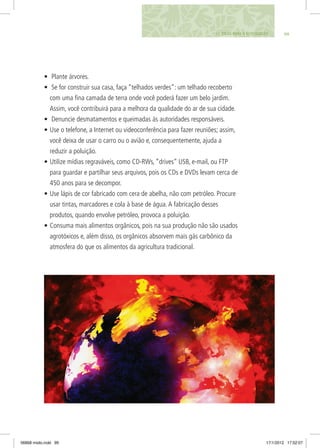 •	 Plante árvores.
•	 Se for construir sua casa, faça “telhados verdes”: um telhado recoberto
com uma fina camada de terra onde você poderá fazer um belo jardim.
Assim, você contribuirá para a melhora da qualidade do ar de sua cidade.
•	 Denuncie desmatamentos e queimadas às autoridades responsáveis.
•	Use o telefone, a Internet ou videoconferência para fazer reuniões; assim,
você deixa de usar o carro ou o avião e, consequentemente, ajuda a
reduzir a poluição.
•	Utilize mídias regraváveis, como CD-RWs, “drives” USB, e-mail, ou FTP
para guardar e partilhar seus arquivos, pois os CDs e DVDs levam cerca de
450 anos para se decompor.
•	Use lápis de cor fabricado com cera de abelha, não com petróleo. Procure
usar tintas, marcadores e cola à base de água.A fabricação desses
produtos, quando envolve petróleo, provoca a poluição.
•	Consuma mais alimentos orgânicos, pois na sua produção não são usados
agrotóxicos e, além disso, os orgânicos absorvem mais gás carbônico da
atmosfera do que os alimentos da agricultura tradicional.
9911. DICAS PARA O ECOCIDADÃO
06868 miolo.indd 99 17/1/2012 17:52:07
 
