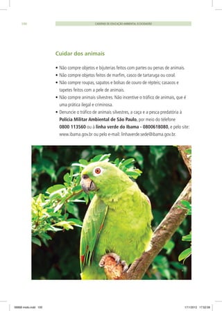 Cuidar dos animais
•	Não compre objetos e bijuterias feitos com partes ou penas de animais.
•	Não compre objetos feitos de marfim, casco de tartaruga ou coral.
•	Não compre roupas, sapatos e bolsas de couro de répteis; casacos e
tapetes feitos com a pele de animais.
•	Não compre animais silvestres. Não incentive o tráfico de animais, que é
uma prática ilegal e criminosa.
•	Denuncie o tráfico de animais silvestres, a caça e a pesca predatória à
Polícia Militar Ambiental de São Paulo, por meio do telefone
0800 113560 ou à linha verde do Ibama - 0800618080, e pelo site:
www.ibama.gov.br ou pelo e-mail: linhaverde.sede@ibama.gov.br.
CADERNO DE EDUCAÇÃO AMBIENTAL ECOCIDADÃO100
06868 miolo.indd 100 17/1/2012 17:52:08
 