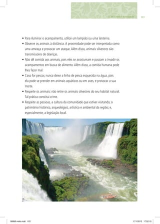 •	Para iluminar o acampamento, utilize um lampião ou uma lanterna.
•	Observe os animais à distância.A proximidade pode ser interpretada como
uma ameaça e provocar um ataque.Além disso, animais silvestres são
transmissores de doenças.
•	Não dê comida aos animais, pois eles se acostumam e passam a invadir os
acampamentos em busca de alimento.Além disso, a comida humana pode
lhes fazer mal.
•	Caso for pescar, nunca deixe a linha de pesca esquecida na água, pois
ela pode se prender em animais aquáticos ou em aves, e provocar a sua
morte.
•	Respeite os animais: não retire os animais silvestres do seu habitat natural.
Tal prática constitui crime.
•	Respeite as pessoas, a cultura da comunidade que estiver visitando, o
patrimônio histórico, arqueológico, artístico e ambiental da região; e,
especialmente, a legislação local.
10311. DICAS PARA O ECOCIDADÃO
06868 miolo.indd 103 17/1/2012 17:52:10
 