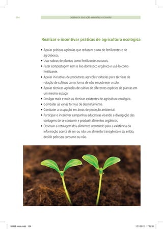 Realizar e incentivar práticas de agricultura ecológica
•	Apoiar práticas agrícolas que reduzam o uso de fertilizantes e de
agrotóxicos.
•	Usar sobras de plantas como fertilizantes naturais.
•	Fazer compostagem com o lixo doméstico orgânico e usá-lo como
fertilizante.
•	Apoiar iniciativas de produtores agrícolas voltadas para técnicas de
rotação de cultivos como forma de não empobrecer o solo.
•	Apoiar técnicas agrícolas de cultivo de diferentes espécies de plantas em
um mesmo espaço.
•	Divulgar mais e mais as técnicas existentes de agricultura ecológica.
•	Combater as várias formas de desmatamento.
•	Combater a ocupação em áreas de proteção ambiental.
•	Participar e incentivar campanhas educativas visando a divulgação das
vantagens de se consumir e produzir alimentos orgânicos.
•	Observar a rotulagem dos alimentos atentando para a existência da
informação acerca de ser ou não um alimento transgênico e só, então,
decidir pelo seu consumo ou não.
CADERNO DE EDUCAÇÃO AMBIENTAL ECOCIDADÃO104
06868 miolo.indd 104 17/1/2012 17:52:11
 