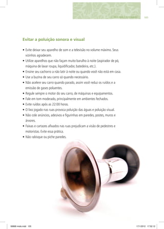 Evitar a poluição sonora e visual
•	Evite deixar seu aparelho de som e a televisão no volume máximo. Seus
vizinhos agradecem.
•	Utilize aparelhos que não façam muito barulho à noite (aspirador de pó,
máquina de lavar roupa, liquidificador, batedeira, etc.).
•	Ensine seu cachorro a não latir à noite ou quando você não está em casa.
•	Use a buzina de seu carro só quando necessário.
•	Não acelere seu carro quando parado, assim você reduz os ruídos e a
emissão de gases poluentes.
•	Regule sempre o motor do seu carro, de máquinas e equipamentos.
•	Fale em tom moderado, principalmente em ambientes fechados.
•	Evite ruídos após as 22:00 horas.
•	O lixo jogado nas ruas provoca poluição das águas e poluição visual.
•	Não cole anúncios, adesivos e figurinhas em paredes, postes, muros e
árvores.
•	Faixas e cartazes afixados nas ruas prejudicam a visão de pedestres e
motoristas. Evite essa prática.
•	Não rabisque ou piche paredes.
10511. DICAS PARA O ECOCIDADÃO
06868 miolo.indd 105 17/1/2012 17:52:12
 