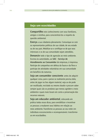 Seja um ecocidadão
	 Compartilhe este conhecimento com seus familiares,
amigos e vizinhos, para conscientizá-los a respeito da
questão ambiental.
	 Exerça a sua cidadania plenamente. Comunique-se com
os representantes políticos de sua cidade, de seu estado
ou de seu país. Mobilize-se e certifique-se de que seus
interesses e os de sua comunidade sejam atendidos.
	 Denuncie todo o tipo de agressão ao meio ambiente.
Escreva às autoridades, ao SAC - Serviço de
Atendimento ao Consumidor de empresas, à imprensa.
Participe de campanhas em defesa da fauna e da flora e
participe de atividades voluntárias em sua comunidade
em benefício da natureza.
	 Seja um consumidor consciente: antes de adquirir
qualquer coisa, pare e pense se realmente precisa dela;
antes de jogar no lixo algum material, veja se ele pode
ser reutilizado, reciclado ou mesmo doado e procure saber
sempre quais são os produtos que menos agridem o meio
ambiente e quais mais levam em conta a preservação dos
recursos naturais.
	 Seja um educador ambiental, colocando em
prática todas essas dicas, para sensibilizar e incentivar
as pessoas a mudarem seus hábitos em relação ao
meio ambiente. Transforme as pessoas ao seu redor em
indivíduos ecoconscientes e ecoresponsáveis: transforme-
as em ecocidadãos.
CADERNO DE EDUCAÇÃO AMBIENTAL ECOCIDADÃO106
06868 miolo.indd 106 17/1/2012 17:52:12
 