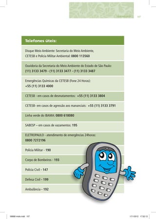 Telefones úteis:
Disque Meio Ambiente: Secretaria do Meio Ambiente,
CETESB e Polícia Militar Ambiental: 0800 113560
Ouvidoria da Secretaria do Meio Ambiente do Estado de São Paulo:
(11) 3133 3479 - (11) 3133 3477 - (11) 3133 3487
Emergências Químicas da CETESB (Fone 24 Horas):
+55 (11) 3133 4000
CETESB - em casos de desmatamentos: +55 (11) 3133 3804
CETESB- em casos de agressão aos mananciais: +55 (11) 3133 3791
Linha verde do IBAMA: 0800 618080
SABESP – em casos de vazamentos: 195
ELETROPAULO - atendimento de emergências 24horas:
0800 7272196
Polícia Militar - 190
Corpo de Bombeiros - 193
Polícia Civil - 147
Defesa Civil - 199
Ambulância - 192
107telefones ÚTEIS
06868 miolo.indd 107 17/1/2012 17:52:13
 