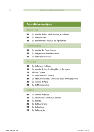 Calendário ecológico
Janeiro	
01	 Dia Mundial da Paz/ Confraternização Universal
09 	 Dia do Astronauta
11	 Dia do Controle da Poluição por Agrotóxicos
Fevereiro	
02	 Dia Mundial das Zonas Úmidas
06	 Dia do Agente de Defesa Ambiental
22 	 Dia da Criação do IBAMA
Março	
01 	 Dia do Turismo Ecológico
14 	 Dia Mundial de Luta dos Atingidos por Barragens
21 	 Início do Outono
21	 Dia Internacional da Floresta
21	 Dia Internacional Para a Eliminação da Discriminação Social
22	 Dia Mundial da Água
23	 Dia do Meteorologista
Abril	
07 	 Dia Mundial da Saúde
15 	 Dia Nacional da Conservação do Solo
19	 Dia do Índio
22	 Dia do Planeta Terra
28	 Dia da Caatinga
28 	 Dia da Educação
CADERNO DE EDUCAÇÃO AMBIENTAL ECOCIDADÃO108
06868 miolo.indd 108 17/1/2012 17:52:13
 