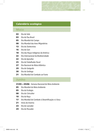 Calendário ecológico
Maio
03	 Dia do Solo
03	 Dia do Pau-Brasil
05	 Dia Mundial do Campo
08	 Dia Mundial das Aves Migratórias
13	 Dia do Zootecnista
16	 Dia do Gari
18	 Dia das Raças Indígenas da América
22	 Dia Internacional da Biodiversidade
22	 Dia do Apicultor
25	 Dia do Trabalhador Rural
27	 Dia Nacional da Mata Atlântica
29	 Dia do Geógrafo
30 	 Dia do Geólogo
31	 Dia Mundial do Combate ao Fumo
Junho	
31/05 a 05/06 - Semana Nacional do Meio Ambiente
05	 Dia Mundial do Meio Ambiente
05	 Dia da Ecologia
08	 Dia do Citricultor
10	 Dia da Raça
17	 Dia Mundial de Combate à Desertificação e à Seca
21	 Início do Inverno
23	 Dia do Lavrador
29	 Dia do Pescador
109Calendário Ecológico
06868 miolo.indd 109 17/1/2012 17:52:13
 