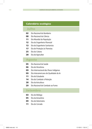 Calendário ecológico
Julho	
02	 Dia Nacional do Bombeiro
08	 Dia Nacional da Ciência
11	 Dia Mundial da População
12	 Dia do Engenheiro Florestal
13	 Dia do Engenheiro Sanitarista
17	 Dia de Proteção às Florestas
25	 Dia do Colono
28	 Dia do Agricultor
Agosto
05	 Dia Nacional da Saúde
06	 Dia de Hiroshima
09	 Dia Internacional dos Povos Indígenas
09	 Dia Interamericano de Qualidade do Ar
11	 Dia do Estudante
14	 Dia do Combate à Poluição
28	 Dia da Avicultura
29	 Dia Nacional de Combate ao Fumo
Setembro
03	 Dia do Biólogo
05	 Dia da Amazônia
09	 Dia do Veterinário
11	 Dia do Cerrado
CADERNO DE EDUCAÇÃO AMBIENTAL ECOCIDADÃO110
06868 miolo.indd 110 17/1/2012 17:52:13
 