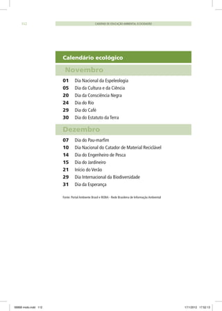 Calendário ecológico
Novembro
01	 Dia Nacional da Espeleologia
05	 Dia da Cultura e da Ciência
20	 Dia da Consciência Negra
24	 Dia do Rio
29	 Dia do Café
30	 Dia do Estatuto da Terra
Dezembro
07	 Dia do Pau-marfim
10	 Dia Nacional do Catador de Material Reciclável
14	 Dia do Engenheiro de Pesca
15	 Dia do Jardineiro
21	 Início do Verão
29	 Dia Internacional da Biodiversidade
31	 Dia da Esperança
Fonte: Portal Ambiente Brasil e REBIA - Rede Brasileira de Informação Ambiental
CADERNO DE EDUCAÇÃO AMBIENTAL ECOCIDADÃO112
06868 miolo.indd 112 17/1/2012 17:52:13
 