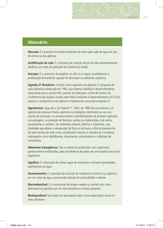 Glossário
Abrasão: É o processo de erosão resultante do atrito pela ação da água do mar,
de ventos ou das geleiras.
Acidificação do solo: É o processo de correção do pH de solos excessivamente
alcalinos, por meio da aplicação de substâncias ácidas.
Aeração: É o acréscimo de oxigênio no solo ou na água, possibilitando a
proliferação de bactérias capazes de decompor os poluentes orgânicos.
Agenda 21 Brasileira: O Brasil, como signatário da Agenda 21 (proposta de
ação planetária elaborada em 1992, que objetiva viabilizar o desenvolvimento
sustentável para o século XXI), quando da realização, no Rio de Janeiro, da
Conferência das Nações Unidas sobre Meio Ambiente e Desenvolvimento (ECO 92),
assumiu o compromisso de elaborar e implementar sua própria Agenda 21.
Agrotóxicos: Segundo a Lei Federal n° 7.802, de 1989 são os produtos e os
agentes de processos físicos, químicos ou biológicos, destinados ao uso nos
setores de produção, no armazenamento e beneficiamento de produtos agrícolas,
nas pastagens, na proteção de florestas, nativas ou implantadas, e de outros
ecossistemas e, também, de ambientes urbanos, hídricos e industriais, cuja
finalidade seja alterar a composição da flora ou da fauna, a fim de preservá-las
da ação danosa de seres vivos considerados nocivos; e substâncias e produtos,
empregados como desfolhantes, dessecantes, estimuladores e inibidores de
crescimento.
Alimentos transgênicos: São os alimentos produzidos com organismos
geneticamente modificados, pela transferência de genes de uma espécie para outro
organismo.
Aquífero: É a formação de rochas capaz de armazenar e fornecer quantidades
significativas de água.
Assoreamento: É o processo de acúmulo de substâncias minerais ou orgânicas
em um corpo de água, provocando redução de profundidade e volume.
Biocombustível: É o combustível de origem vegetal ou animal visto como
alternativa ao petróleo por ser mais econômico e menos poluente.
Biodegradável: Que pode ser decomposto pelos micro-organismos usuais no
meio ambiente.
113GLOSSÁRIO
06868 miolo.indd 113 17/1/2012 17:52:13
 