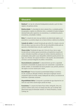 Glossário
Biodiesel: É um tipo de combustível biodegradável produzido a partir de óleos
vegetais e de gorduras animais.
Biodiversidade: É a diversidade de vida no planeta Terra, a variedade genética
de populações e espécies nos diferentes reinos, a variedade de funções ecológicas
desempenhadas pelos organismos nos ecossistemas, é a variedade dos próprios
ecossistemas, comunidades e habitats.
Biota: É o conjunto de seres vivos que habitam uma determinada região ou um
ecossistema e sua estreita relação com os fatores bióticos e abióticos do ambiente.
Camada de ozônio:A camada formada pelo gás ozônio (O3
), situada a cerca de
40 km de altura e que atua como um filtro de raios ultravioleta emitidos pelo sol,
ajustando a intensidade desses raios até a superfície da Terra.
Chuvas ácidas: Precipitação de água sob a forma de chuva, neve ou vapor,
tornada ácida por resíduos gasosos provenientes, principalmente, da queima de
carvão e derivados de petróleo ou de gases de núcleos industriais poluidores.As
precipitações ácidas podem causar desequilíbrio ambiental quando penetram nos
lagos, rios e florestas. São capazes de destruir a vida aquática. São extremamente
corrosivas e provocam desgastes em prédios e monumentos.
Desenvolvimento sustentável: É o desenvolvimento que tem a capacidade
de atender às necessidades da geração atual, sem comprometer a capacidade de
atender, também, às necessidades das futuras gerações e que, portanto, preserva e
não esgota os recursos naturais para o futuro.
Desertificação: Processo de perda da produtividade biológica e econômica
do solo, causada por alterações climáticas, destruição da vegetação natural e
consequente agravo da erosão, manejo inadequado das culturas, uso excessivo de
fertilizantes e queimadas constantes.
Disponibilidade hídrica: Corresponde à quantidade de água disponível em um
trecho de corpo hídrico durante algum período de tempo.
Ecossistema: É o conjunto dos fatores físicos (relevo, hidrografia, clima, etc),
químicos e bióticos (seres vivos) e da relação entre eles, que se estende sobre
determinado espaço de dimensões variáveis. Ex. Floresta Amazônica, Cerrado,
Caatinga, etc.
CADERNO DE EDUCAÇÃO AMBIENTAL ECOCIDADÃO114
06868 miolo.indd 114 17/1/2012 17:52:13
 