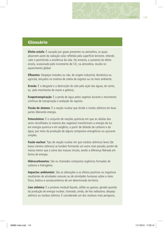 Glossário
Efeito estufa: É causado por gases presentes na atmosfera, os quais
absorvem parte da radiação solar refletida pela superfície terrestre, retendo
calor e permitindo a existência da vida. No entanto, o aumento do efeito
estufa, ocasionado pelo incremento de CO2
na atmosfera, resulta no
aquecimento global.
Efluentes: Despejos tratados ou não, de origem industrial, doméstica ou
agrícola, lançados no sistema de coleta de esgotos ou no meio ambiente.
Erosão: É o desgaste e a destruição do solo pela ação das águas, do vento,
ou pelo movimento de mares e geleiras.
Evapotranspiração: É a perda de água pelos vegetais durante o movimento
contínuo de transpiração e exalação de vapores.
Fissão de átomos: É a reação nuclear que divide o núcleo atômico em duas
partes liberando energia.
Fotossíntese: É o conjunto de reações químicas em que as células dos
seres clorofilados (a maioria dos vegetais) transformam a energia da luz
em energia química e em oxigênio, a partir de dióxido de carbono e da
água, por meio da produção de alguns compostos energéticos ou açúcares
simples.
Fusão nuclear: Tipo de reação nuclear em que núcleos atômicos leves (de
baixo número atômico) se fundem formando um outro mais pesado, porém de
massa menor que a soma das massas iniciais, sendo a diferença liberada em
forma de energia.
Hidrocarbonetos: São os chamados compostos orgânicos formados de
carbono e hidrogênio.
Impactos ambientais: São as alterações e os efeitos positivos ou negativos
resultantes de atividades naturais ou de atividades humanas sobre o meio
físico, biótico e socioeconômico de um determinado território.
Lixo atômico: É o produto residual líquido, sólido ou gasoso, gerado quando
da produção de energia nuclear, chamado, ainda, de lixo radioativo, despejo
atômico ou resíduo atômico. É considerado um dos resíduos mais perigosos.
115GLOSSÁRIO
06868 miolo.indd 115 17/1/2012 17:52:14
 