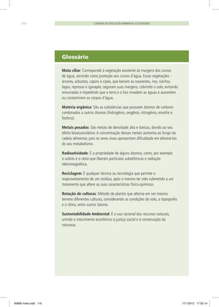 Glossário
Mata ciliar: Corresponde à vegetação existente às margens dos cursos
de água, servindo como proteção aos cursos d’água. Essas vegetações -
árvores, arbustos, capins e cipós, que beiram as nascentes, rios, riachos,
lagos, represas e igarapés, seguram suas margens, cobrindo o solo, evitando
enxurradas e impedindo que a terra e o lixo invadam as águas e assoreiem
ou contaminem os corpos d’água.
Matéria orgânica: São as substâncias que possuem átomos de carbono
combinados a outros átomos (hidrogênio, oxigênio, nitrogênio, enxofre e
fósforo).
Metais pesados: São metais de densidade alta e tóxicos, devido ao seu
efeito bioacumulativo. A concentração desses metais aumenta ao longo da
cadeia alimentar, pois os seres vivos apresentam dificuldade em eliminá-los
do seu metabolismo.
Radioatividade: É a propriedade de alguns átomos, como, por exemplo
o urânio e o césio que liberam partículas subatômicas e radiação
eletromagnética.
Reciclagem: É qualquer técnica ou tecnologia que permite o
reaproveitamento de um resíduo, após o mesmo ter sido submetido a um
tratamento que altere as suas características físico-químicas.
Rotação de culturas: Método de plantio que alterna em um mesmo
terreno diferentes culturas, considerando as condições do solo, a topografia
e o clima, entre outros fatores.
Sustentabilidade Ambiental: É o uso racional dos recursos naturais,
unindo o crescimento econômico à justiça social e à conservação da
natureza.
CADERNO DE EDUCAÇÃO AMBIENTAL ECOCIDADÃO116
06868 miolo.indd 116 17/1/2012 17:52:14
 