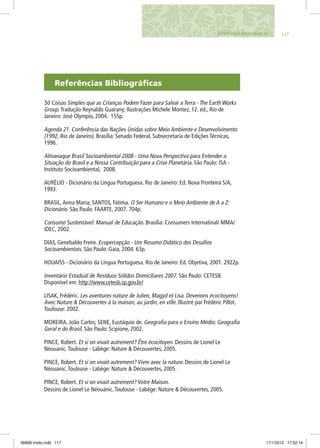 Referências Bibliográficas
50 Coisas Simples que as Crianças Podem Fazer para Salvar a Terra - The Earth Works
Group.Tradução Reynaldo Guarany; Ilustrações Michele Montez, 12. ed., Rio de
Janeiro: José Olympio, 2004. 155p.
Agenda 21. Conferência das Nações Unidas sobre Meio Ambiente e Desenvolvimento
(1992, Rio de Janeiro). Brasília: Senado Federal, Subsecretaria de Edições Técnicas,
1996.
Almanaque Brasil Socioambiental 2008 - Uma Nova Perspectiva para Entender a
Situação do Brasil e a Nossa Contribuição para a Crise Planetária. São Paulo: ISA -
Instituto Socioambiental, 2008.
AURÉLIO - Dicionário da Língua Portuguesa. Rio de Janeiro: Ed. Nova Fronteira S/A,
1993.
BRASIL,Anna Maria; SANTOS, Fátima. O Ser Humano e o Meio Ambiente de A a Z:
Dicionário. São Paulo: FAARTE, 2007. 704p.
Consumo Sustentável: Manual de Educação. Brasília: Consumers Internatinal/ MMA/
IDEC, 2002.
DIAS, Genebaldo Freire. Ecopercepção - Um Resumo Didático dos Desafios
Socioambientais. São Paulo: Gaia, 2004. 63p.
HOUAISS - Dicionário da Língua Portuguesa. Rio de Janeiro: Ed. Objetiva, 2001. 2922p.
Inventário Estadual de Resíduos Sólidos Domiciliares 2007. São Paulo: CETESB.
Disponível em: http://www.cetesb.sp.gov.br/
LISAK, Frédéric. Les aventures-nature de Julien, Magyd et Lisa. Devenons écocitoyens!
Avec Nature & Découvertes à la maison, au jardin, en ville. Illustré par Frédéric Pillot.
Toulouse: 2002.
MOREIRA, João Carlos; SENE, Eustáquio de. Geografia para o Ensino Médio: Geografia
Geral e do Brasil. São Paulo: Scipione, 2002.
PINCE, Robert. Et si on vivait autrement? Être écocitoyen. Dessins de Lionel Le
Néouanic.Toulouse - Labège: Nature & Découvertes, 2005.
PINCE, Robert. Et si on vivait autrement? Vivre avec la nature. Dessins de Lionel Le
Néouanic.Toulouse - Labège: Nature & Découvertes, 2005.
PINCE, Robert. Et si on vivait autrement? Votre Maison.
Dessins de Lionel Le Néouanic.Toulouse - Labège: Nature & Découvertes, 2005.
117Referências Bibliográficas
06868 miolo.indd 117 17/1/2012 17:52:14
 