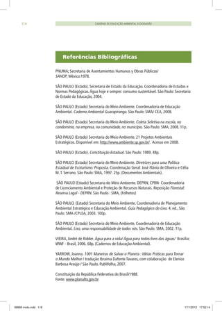 PNUMA; Secretaria de Asentamientos Humanos y Obras Públicas/
SAHOP, México:1978.
SÃO PAULO (Estado). Secretaria de Estado da Educação. Coordenadoria de Estudos e
Normas Pedagógicas.Água hoje e sempre: consumo sustentável. São Paulo: Secretaria
de Estado da Educação, 2004.
SÃO PAULO (Estado) Secretaria do Meio Ambiente. Coordenadoria de Educação
Ambiental. Caderno Ambiental Guarapiranga. São Paulo: SMA/ CEA, 2008.
SÃO PAULO (Estado) Secretaria do Meio Ambiente. Coleta Seletiva na escola, no
condomínio, na empresa, na comunidade, no município. São Paulo: SMA, 2008. 11p.
SÃO PAULO (Estado) Secretaria do Meio Ambiente. 21 Projetos Ambientais
Estratégicos. Disponível em: http://www.ambiente.sp.gov.br/. Acesso em 2008.
SÃO PAULO (Estado). Constituição Estadual. São Paulo: 1989. 48p.
SÃO PAULO (Estado) Secretaria do Meio Ambiente. Diretrizes para uma Política
Estadual de Ecoturismo: Proposta. Coordenação Geral: José Flávio de Oliveira e Célia
M.T. Serrano. São Paulo: SMA, 1997. 25p. (Documentos Ambientais).
SÃO PAULO (Estado) Secretaria do Meio Ambiente. DEPRN; CPRN- Coordenadoria
de Licenciamento Ambiental e Proteção de Recursos Naturais. Reposição Florestal:
Reserva Legal - DEPRN. São Paulo : SMA, (Folhetos)
SÃO PAULO. (Estado) Secretaria do Meio Ambiente. Coordenadoria de Planejamento
Ambiental Estratégico e Educação Ambiental. Guia Pedagógico do Lixo. 4. ed., São
Paulo: SMA /CPLEA, 2003. 100p.
SÃO PAULO (Estado) Secretaria do Meio Ambiente. Coordenadoria de Educação
Ambiental. Lixo, uma responsabilidade de todos nós. São Paulo: SMA, 2002. 11p.
VIEIRA,André de Ridder. Água para a vida/ Água para todos:livro das águas/ Brasília:
WWF - Brasil, 2006. 68p. (Cadernos de Educação Ambiental).
YARROW, Joanna. 1001 Maneiras de Salvar o Planeta : Idéias Práticas para Tornar
o Mundo Melhor / tradução Ibraíma Dafonte Tavares, com colaboração de Elenice
Barbosa Araújo / São Paulo. Publifolha, 2007.
Constituição da República Federativa do Brasil/1988.
Fonte: www.planalto.gov.br
Referências Bibliográficas
CADERNO DE EDUCAÇÃO AMBIENTAL ECOCIDADÃO118
06868 miolo.indd 118 17/1/2012 17:52:14
 