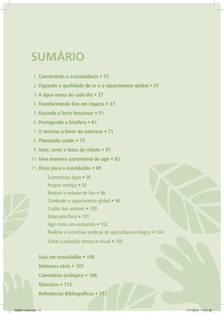 SUMÁRIO
1. Construindo a ecocidadania • 15
2. Vigiando a qualidade do ar e o aquecimento global • 21
3. A água nossa de cada dia • 27
4. Transformando lixo em riqueza • 37
5. Fazendo a Terra funcionar • 51
6. Protegendo a biosfera • 61
7. O turismo a favor da natureza • 71
8. Plantando saúde • 75
9. Sons, cores e luzes da cidade • 81
10. Uma maneira sustentável de agir • 85
11. Dicas para o ecocidadão • 89
	 Economizar água • 90
	 Poupar energia • 92
	 Reduzir o volume de lixo • 96
	 Combater o aquecimento global • 98
	 Cuidar dos animais • 100
	 Zelar pela flora • 101
	 Agir como um ecoturista • 102
	 Realizar e incentivar práticas de agricultura ecológica • 104
	 Evitar a poluição sonora e visual • 105
Seja um ecocidadão • 106
Telefones úteis • 107
Calendário ecológico • 108
Glossário • 113
Referências Bibliográficas • 117
06868 miolo.indd 11 17/1/2012 17:51:36
 