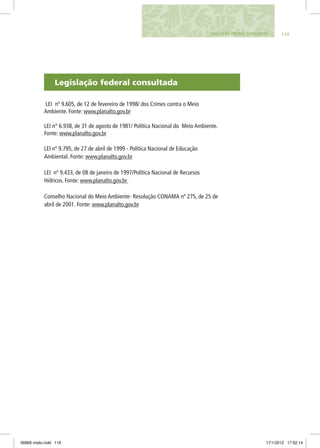 Legislação federal consultada
LEI nº 9.605, de 12 de fevereiro de 1998/ dos Crimes contra o Meio
Ambiente. Fonte: www.planalto.gov.br
LEI n° 6.938, de 31 de agosto de 1981/ Política Nacional do Meio Ambiente.
Fonte: www.planalto.gov.br
LEI nº 9.795, de 27 de abril de 1999 - Política Nacional de Educação
Ambiental. Fonte: www.planalto.gov.br
LEI nº 9.433, de 08 de janeiro de 1997/Política Nacional de Recursos
Hídricos. Fonte: www.planalto.gov.br
Conselho Nacional do Meio Ambiente- Resolução CONAMA nº 275, de 25 de
abril de 2001. Fonte: www.planalto.gov.br
119Legislação Federal Consultada
06868 miolo.indd 119 17/1/2012 17:52:14
 