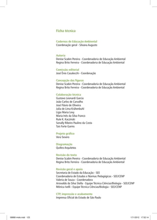 Ficha técnica
Cadernos de Educação Ambiental
Coordenação geral - Silvana Augusto
Autoria
Denise Scabin Pereira - Coordenadoria de Educação Ambiental
Regina Brito Ferreira - Coordenadoria de Educação Ambiental
Comissão editorial
José Ênio Casalecchi - Coordenação
Concepção das figuras
Denise Scabin Pereira - Coordenadoria de Educação Ambiental
Regina Brito Ferreira - Coordenadoria de Educação Ambiental
Colaboração técnica
Gustavo Leonardi Garcia
João Carlos de Carvalho
José Flávio de Oliveira
Julia de Lima Krähenbuhl
Ligia Maria Levy
Maria Inês da Silva Franco
Rute K. Kaczinski
Sonally Ribeiro Paulino da Costa
Tais Forte Garms
Projeto gráfico
Vera Severo
Diagramação
Qu4tro Arquitetos
Revisão do texto
Denise Scabin Pereira - Coordenadoria de Educação Ambiental
Regina Brito Ferreira - Coordenadoria de Educação Ambiental
Revisão geral e apoio
Secretaria de Estado da Educação - SEE
Coordenadoria de Estudos e Normas Pedagógicas - SEE/CENP
Valeria de Souza - Coordenadora
Ariovaldo da Silva Stella - Equipe Técnica Ciências/Biologia - SEE/CENP
Mônica Ivelli - Equipe Técnica Ciências/Biologia - SEE/CENP
CTP, impressão e acabamento
Imprensa Oficial do Estado de São Paulo
06868 miolo.indd 123 17/1/2012 17:52:14
 