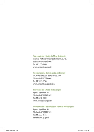 Secretaria de Estado do Meio Ambiente
Avenida Professor Frederico Hermann Jr. 345.
São Paulo SP 04549-900
Tel: 11 3133-3000
www.ambiente.sp.gov.br
Coordenadoria de Educação Ambiental
Av. Professor Lucas de Assunção, 139.
São Paulo SP 05591-060
Tel: 11 3273-2730
www.ambiente.sp.gov.br/cea
Secretaria de Estado da Educação
Pça da República, 53.
São Paulo SP 01045-903
Tel: 11 3218-2000
www.educacao.sp.gov.br
Coordenadoria de Estudos e Normas Pedagógicas
Pça da República, 53.
São Paulo SP 01045-903
Tel: 11 3237-2115
cenp.edunet.sp.gov.br
06868 miolo.indd 124 17/1/2012 17:52:14
 