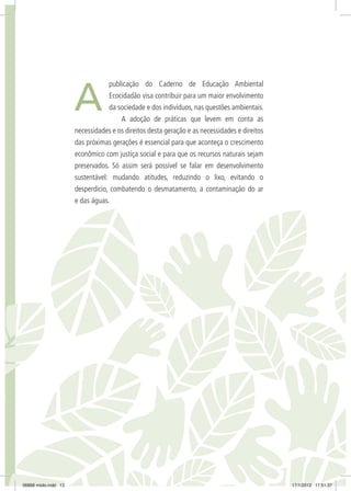 A
publicação do Caderno de Educação Ambiental
Ecocidadão visa contribuir para um maior envolvimento
da sociedade e dos indivíduos, nas questões ambientais.
A adoção de práticas que levem em conta as
necessidades e os direitos desta geração e as necessidades e direitos
das próximas gerações é essencial para que aconteça o crescimento
econômico com justiça social e para que os recursos naturais sejam
preservados. Só assim será possível se falar em desenvolvimento
sustentável: mudando atitudes, reduzindo o lixo, evitando o
desperdício, combatendo o desmatamento, a contaminação do ar
e das águas.
06868 miolo.indd 13 17/1/2012 17:51:37
 