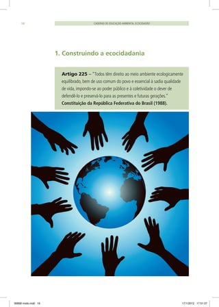 CADERNO DE EDUCAÇÃO AMBIENTAL ECOCIDADÃO16
1. Construindo a ecocidadania
Artigo 225 – “Todos têm direito ao meio ambiente ecologicamente
equilibrado, bem de uso comum do povo e essencial à sadia qualidade
de vida, impondo-se ao poder público e à coletividade o dever de
defendê-lo e preservá-lo para as presentes e futuras gerações.”
Constituição da República Federativa do Brasil (1988).
06868 miolo.indd 16 17/1/2012 17:51:37
 