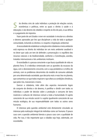 171. CONSTRUINDO A ECOCIDADANIA
ão direitos civis de cada indivíduo a proteção de relações sociais,
econômicas e políticas, entre as quais o direito à saúde e à
educação; e são deveres do cidadão o respeito às leis do país, à sua defesa
e o pagamento de impostos.
Fazer parte de um Estado e viver em sociedade é vincular-se a direitos
e deveres aprovados por leis que disciplinam a vida de toda e qualquer
comunidade, incluindo os direitos e o respeito à legislação ambiental.
Anecessidadedeestabelecerarelaçãoentrecidadaniaemeioambiente
está expressa no direito do indivíduo ter um meio ambiente saudável e
no dever que cada um tem de defender a preservação e o equilíbrio dos
recursos naturais e da biodiversidade, conforme a Constituição, acordos,
tratados internacionais e leis ambientais instituem.
O ecocidadão é a pessoa consciente e que busca qualidade de vida no
planeta Terra. É o indivíduo sintonizado com as questões da escassez da
água, com o desmatamento crescente, com a caça predatória e o tráfico de
animais, com os problemas decorrentes do modelo de consumo adotado
por uma determinada sociedade, que descarta mais e mais lixo no planeta,
que contamina o ar que todos respiram e que altera as condições climáticas,
que polui rios, mananciais e mares.
Exercer a cidadania, indo além dos aspectos meramente legais
do conjunto de direitos e de deveres, é partilhar e dividir com todos os
indivíduos o poder de decisão sobre a produção e consumo de bens
materiais e culturais de interesse comum a toda a humanidade. O sujeito
consciente de sua missão social é o sujeito igualmente consciente de sua
missão ecológica, de sua responsabilidade com todos os outros seres
humanos.
O interesse pela questão ambiental está diretamente vinculado ao
interesse pela realização integral do indivíduo como ser humano. O pouco
caso com a questão ambiental denota o pouco caso com a qualidade de
vida. Por isso, é tão importante que o cidadão seja hoje, sobretudo, um
ecocidadão.
S
06868 miolo.indd 17 17/1/2012 17:51:37
 