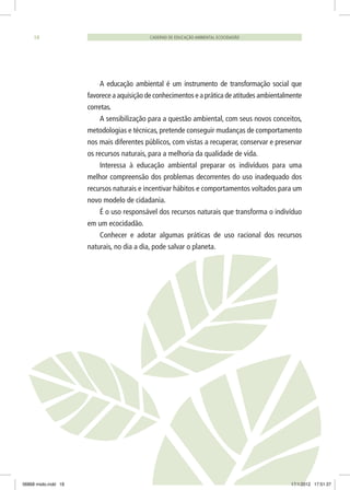 CADERNO DE EDUCAÇÃO AMBIENTAL ECOCIDADÃO18
A educação ambiental é um instrumento de transformação social que
favorece a aquisição de conhecimentos e a prática de atitudes ambientalmente
corretas.
A sensibilização para a questão ambiental, com seus novos conceitos,
metodologias e técnicas, pretende conseguir mudanças de comportamento
nos mais diferentes públicos, com vistas a recuperar, conservar e preservar
os recursos naturais, para a melhoria da qualidade de vida.
Interessa à educação ambiental preparar os indivíduos para uma
melhor compreensão dos problemas decorrentes do uso inadequado dos
recursos naturais e incentivar hábitos e comportamentos voltados para um
novo modelo de cidadania.
É o uso responsável dos recursos naturais que transforma o indivíduo
em um ecocidadão.
Conhecer e adotar algumas práticas de uso racional dos recursos
naturais, no dia a dia, pode salvar o planeta.
06868 miolo.indd 18 17/1/2012 17:51:37
 
