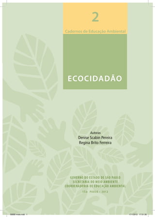 GOVERNO DO ESTADO DE SÃO PAULO
SECRETARIA DO MEIO AMBIENTE
COORDENADORIA DE EDUCAÇÃO AMBIENTAL
S Ã O PA U LO • 2 0 1 2
ECOCIDADÃO
Autoras
Denise Scabin Pereira
Regina Brito Ferreira
Cadernos de Educação Ambiental
2
06868 miolo.indd 1 17/1/2012 17:51:36
 