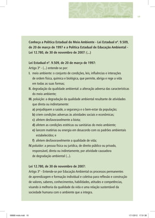 191. CONSTRUINDO A ECOCIDADANIA
Conheça a Política Estadual do Meio Ambiente - Lei Estadual nº. 9.509,
de 20 de março de 1997 e a Política Estadual de Educação Ambiental -
Lei 12.780, de 30 de novembro de 2007: (...)
Lei Estadual nº. 9.509, de 20 de março de 1997:
Artigo 3º - (...) entende-se por:
I.	 meio ambiente: o conjunto de condições, leis, influências e interações
de ordem física, química e biológica, que permite, abriga e rege a vida
em todas as suas formas;
II.	degradação da qualidade ambiental: a alteração adversa das características
do meio ambiente;
III. poluição: a degradação da qualidade ambiental resultante de atividades
que direta ou indiretamente:
a)	prejudiquem a saúde, a segurança e o bem-estar da população;
b)	criem condições adversas às atividades sociais e econômicas;
c)	afetem desfavoravelmente a biota;
d)	afetem as condições estéticas ou sanitárias do meio ambiente;
e)	lancem matérias ou energia em desacordo com os padrões ambientais
estabelecidos; e
f)	 afetem desfavoravelmente a qualidade de vida;
IV.	poluidor: a pessoa física ou jurídica, de direito público ou privado,
responsável, direta ou indiretamente, por atividade causadora
de degradação ambiental (...).
Lei 12.780, de 30 de novembro de 2007:
Artigo 3º - Entende-se por Educação Ambiental os processos permanentes
de aprendizagem e formação individual e coletiva para reflexão e construção
de valores, saberes, conhecimentos, habilidades, atitudes e competências,
visando à melhoria da qualidade da vida e uma relação sustentável da
sociedade humana com o ambiente que a integra.
06868 miolo.indd 19 17/1/2012 17:51:38
 