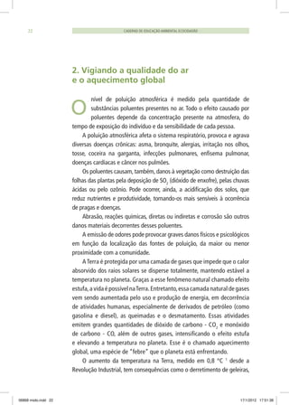 CADERNO DE EDUCAÇÃO AMBIENTAL ECOCIDADÃO22
2. Vigiando a qualidade do ar
e o aquecimento global
nível de poluição atmosférica é medido pela quantidade de
substâncias poluentes presentes no ar. Todo o efeito causado por
poluentes depende da concentração presente na atmosfera, do
tempo de exposição do indivíduo e da sensibilidade de cada pessoa.
A poluição atmosférica afeta o sistema respiratório, provoca e agrava
diversas doenças crônicas: asma, bronquite, alergias, irritação nos olhos,
tosse, coceira na garganta, infecções pulmonares, enfisema pulmonar,
doenças cardíacas e câncer nos pulmões.
Os poluentes causam, também, danos à vegetação como destruição das
folhas das plantas pela deposição de SO2
(dióxido de enxofre), pelas chuvas
ácidas ou pelo ozônio. Pode ocorrer, ainda, a acidificação dos solos, que
reduz nutrientes e produtividade, tornando-os mais sensíveis à ocorrência
de pragas e doenças.
Abrasão, reações químicas, diretas ou indiretas e corrosão são outros
danos materiais decorrentes desses poluentes.
A emissão de odores pode provocar graves danos físicos e psicológicos
em função da localização das fontes de poluição, da maior ou menor
proximidade com a comunidade.
A Terra é protegida por uma camada de gases que impede que o calor
absorvido dos raios solares se disperse totalmente, mantendo estável a
temperatura no planeta. Graças a esse fenômeno natural chamado efeito
estufa,a vida é possível naTerra.Entretanto,essa camada natural de gases
vem sendo aumentada pelo uso e produção de energia, em decorrência
de atividades humanas, especialmente de derivados de petróleo (como
gasolina e diesel), as queimadas e o desmatamento. Essas atividades
emitem grandes quantidades de dióxido de carbono - CO2
e monóxido
de carbono - CO, além de outros gases, intensificando o efeito estufa
e elevando a temperatura no planeta. Esse é o chamado aquecimento
global, uma espécie de “febre” que o planeta está enfrentando.
O aumento da temperatura na Terra, medido em 0,8 °C 1
desde a
Revolução Industrial, tem consequências como o derretimento de geleiras,
O
06868 miolo.indd 22 17/1/2012 17:51:38
 