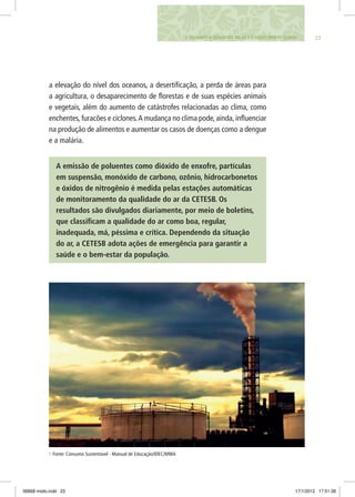 232. VIGIANDO A QUALIDADE DO AR E O AQUECIMENTO GLOBAL
a elevação do nível dos oceanos, a desertificação, a perda de áreas para
a agricultura, o desaparecimento de florestas e de suas espécies animais
e vegetais, além do aumento de catástrofes relacionadas ao clima, como
enchentes, furacões e ciclones.A mudança no clima pode, ainda, influenciar
na produção de alimentos e aumentar os casos de doenças como a dengue
e a malária.
A emissão de poluentes como dióxido de enxofre, partículas
em suspensão, monóxido de carbono, ozônio, hidrocarbonetos
e óxidos de nitrogênio é medida pelas estações automáticas
de monitoramento da qualidade do ar da CETESB. Os
resultados são divulgados diariamente, por meio de boletins,
que classificam a qualidade do ar como boa, regular,
inadequada, má, péssima e crítica. Dependendo da situação
do ar, a CETESB adota ações de emergência para garantir a
saúde e o bem-estar da população.
1 Fonte: Consumo Sustentável - Manual de Educação/IDEC/MMA
06868 miolo.indd 23 17/1/2012 17:51:38
 