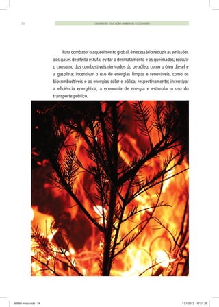 CADERNO DE EDUCAÇÃO AMBIENTAL ECOCIDADÃO24
Para combater o aquecimento global,é necessário reduzir as emissões
dos gases de efeito estufa; evitar o desmatamento e as queimadas; reduzir
o consumo dos combustíveis derivados do petróleo, como o óleo diesel e
a gasolina; incentivar o uso de energias limpas e renováveis, como os
biocombustíveis e as energias solar e eólica, respectivamente; incentivar
a eficiência energética, a economia de energia e estimular o uso do
transporte público.
06868 miolo.indd 24 17/1/2012 17:51:39
 