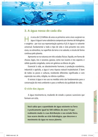 3. A água nossa de cada dia
á cerca de 3,5 bilhões de anos os primeiros seres vivos surgiram na
água.A água é uma substância composta por átomos de hidrogênio
e oxigênio - por isso sua representação química H2
O. A água é o solvente
universal, fundamental a todo o tipo de vida e está presente nos seres
vivos, na atmosfera, na superfície da terra e no subsolo; e circula de forma
contínua pelo planeta.
Apresenta-se na natureza em três estados físicos: líquido, em forma de
chuvas, lagos, rios e oceanos; gasoso, como nas nuvens e nos vapores; e
sólido quando congelada, como em geleiras ou blocos de gelo.
Essencial à vida, ao abastecimento humano, à produção econômica,
industrial e agrícola, a água é uma riqueza natural insubstituível. É bem
de todos os povos e culturas, recebendo diferentes significados e com
expressão nas artes, religião, na ciência e política.
O acesso à água e seu uso na medida certa são fundamentais para a
conservação do meio ambiente e para a melhoria da qualidade de vida.
O ciclo das águas
A água movimenta-se, mudando de estado a passos sucessivos que
formam um ciclo.
Você sabia que a quantidade de água existente na Terra
é praticamente igual há 500 milhões de anos? O que
realmente muda é a sua distribuição e seu estado físico.
Isso ocorre devido ao ciclo hidrológico, que descreve o
movimento da água no nosso planeta.
H
CADERNO DE EDUCAÇÃO AMBIENTAL ECOCIDADÃO28
06868 miolo.indd 28 17/1/2012 17:51:44
 