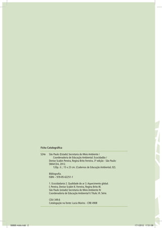 Ficha Catalográfica
S24e	 São Paulo (Estado) Secretaria do Meio Ambiente /
		 Coordenadoria de Educação Ambiental. Ecocidadão /
	 Denise Scabin Pereira, Regina Brito Ferreira. 3ª edição - São Paulo:
	 SMA/CEA, 2012.
		 120p.: il. ; 15 x 23 cm. (Cadernos de Educação Ambiental, 02).
	Bibliografia.
	 ISBN – 978-85-62251-1
	
	 1. Ecocidadania 2. Qualidade do ar 3.Aquecimento global.	
	 I. Pereira, Denise Scabin II. Ferreira, Regina Brito III.
	 São Paulo (estado) Secretaria do Meio Ambiente IV.
	 Coordenadoria de Educação Ambiental V.Título.VI. Série.
	
	 CDU 349.6
	 Catalogação na fonte: Lucia Marins - CRB 4908
06868 miolo.indd 2 17/1/2012 17:51:36
 