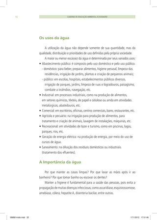CADERNO DE EDUCAÇÃO AMBIENTAL ECOCIDADÃO32
Os usos da água
A utilização da água não depende somente de sua quantidade, mas da
qualidade, distribuição e prioridades de uso definidas pela própria sociedade.
A maior ou menor escassez da água é determinada por seus variados usos:
•	Abastecimento público: é composto pelo uso doméstico e pelo uso público.
- doméstico: para beber, preparar alimentos, higiene pessoal, limpeza das
residências, irrigação de jardins, plantas e criação de pequenos animais;
- público: em escolas, hospitais, estabelecimentos públicos diversos,
irrigação de parques, jardins, limpeza de ruas e logradouros, paisagismo,
combate a incêndios, navegação, etc.
•	Industrial: em processos industriais, como na produção de alimentos,
em setores químicos, têxteis, de papel e celulose ou ainda em atividades
metalúrgicas, abatedouros, etc.
•	Comercial: em escritórios, oficinas, centros comerciais, bares, restaurantes, etc.
•	Agrícola e pecuário: na irrigação para produção de alimentos, para
tratamento e criação de animais, lavagem de instalações, máquinas, etc.
•	Recreacional: em atividades de lazer e turismo, como em piscinas, lagos,
parques, rios, etc.
•	Geração de energia elétrica: na produção de energia, por meio do uso de
cursos de água.
•	Saneamento: na diluição dos resíduos domésticos ou industriais
(tratamento dos efluentes).
A Importância da água
Por que manter as casas limpas? Por que lavar as mãos após ir ao
banheiro? Por que tomar banho ou escovar os dentes?
Manter a higiene é fundamental para a saúde das pessoas, pois evita a
propagaçãodemuitasdoençasinfecciosas,comoascaridíase,esquistossomose,
amebíase, cólera, hepatite A, disenteria bacilar, entre outras.
06868 miolo.indd 32 17/1/2012 17:51:46
 
