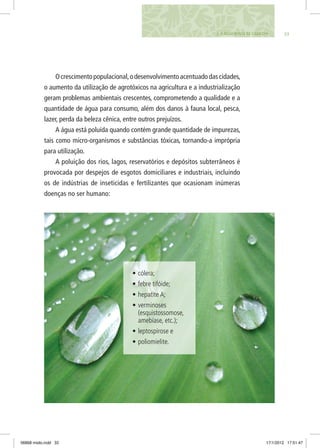 333. A Água Nossa de Cada Dia
Ocrescimentopopulacional,odesenvolvimentoacentuadodascidades,
o aumento da utilização de agrotóxicos na agricultura e a industrialização
geram problemas ambientais crescentes, comprometendo a qualidade e a
quantidade de água para consumo, além dos danos à fauna local, pesca,
lazer, perda da beleza cênica, entre outros prejuízos.
A água está poluída quando contém grande quantidade de impurezas,
tais como micro-organismos e substâncias tóxicas, tornando-a imprópria
para utilização.
A poluição dos rios, lagos, reservatórios e depósitos subterrâneos é
provocada por despejos de esgotos domiciliares e industriais, incluindo
os de indústrias de inseticidas e fertilizantes que ocasionam inúmeras
doenças no ser humano:
•	cólera;
•	febre tifóide;
•	hepatite A;
•	verminoses
(esquistossomose,
amebíase, etc.);
•	leptospirose e
•	poliomielite.
06868 miolo.indd 33 17/1/2012 17:51:47
 