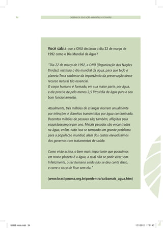 CADERNO DE EDUCAÇÃO AMBIENTAL ECOCIDADÃO34
Você sabia que a ONU declarou o dia 22 de março de
1992 como o Dia Mundial da Água?
“Dia 22 de março de 1992, a ONU (Organização das Nações
Unidas), instituiu o dia mundial da água, para que todo o
planeta Terra soubesse da importância da preservação desse
recurso natural tão essencial.
O corpo humano é formado, em sua maior parte, por água,
e ele precisa de pelo menos 2,5 litros/dia de água para o seu
bom funcionamento.
Atualmente, três milhões de crianças morrem anualmente
por infecções e diarréias transmitidas por água contaminada.
Duzentos milhões de pessoas são, também, afligidas pela
esquistossomose por ano. Metais pesados são encontrados
na água, enfim, tudo isso se tornando um grande problema
para a população mundial, além dos custos elevadíssimos
dos governos com tratamentos de saúde.
Como visto acima, o bem mais importante que possuímos
em nosso planeta é a água, a qual não se pode viver sem.
Infelizmente, o ser humano ainda não se deu conta disso,
e corre o risco de ficar sem ela.”
(www.brasilpnuma.org.br/pordentro/saibamais_agua.htm)
06868 miolo.indd 34 17/1/2012 17:51:47
 