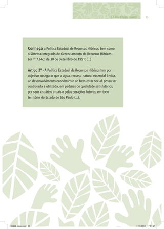 353. A Água Nossa de Cada Dia
Conheça a Política Estadual de Recursos Hídricos, bem como
o Sistema Integrado de Gerenciamento de Recursos Hídricos -
Lei nº 7.663, de 30 de dezembro de 1991: (...)
Artigo 2º - A Política Estadual de Recursos Hídricos tem por
objetivo assegurar que a água, recurso natural essencial à vida,
ao desenvolvimento econômico e ao bem-estar social, possa ser
controlada e utilizada, em padrões de qualidade satisfatórios,
por seus usuários atuais e pelas gerações futuras, em todo
território do Estado de São Paulo (...).
06868 miolo.indd 35 17/1/2012 17:51:47
 