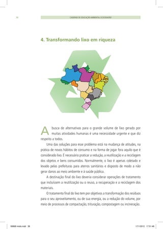 CADERNO DE EDUCAÇÃO AMBIENTAL ECOCIDADÃO38
4. Transformando lixo em riqueza
A busca de alternativas para o grande volume de lixo gerado por
muitas atividades humanas é uma necessidade urgente e que diz
respeito a todos.
Uma das soluções para esse problema está na mudança de atitudes, na
prática de novos hábitos de consumo e na forma de jogar fora aquilo que é
considerado lixo. É necessário praticar a redução, a reutilização e a reciclagem
dos objetos e bens consumidos. Normalmente, o lixo é apenas coletado e
levado pelas prefeituras para aterros sanitários e disposto de modo a não
gerar danos ao meio ambiente e à saúde pública.
A destinação final do lixo deveria considerar operações de tratamento
que incluíssem a reutilização ou o reuso, a recuperação e a reciclagem dos
materiais.
O tratamento final do lixo tem por objetivos a transformação dos resíduos
para o seu aproveitamento, ou de sua energia, ou a redução do volume, por
meio de processos de compactação, trituração, compostagem ou incineração.
06868 miolo.indd 38 17/1/2012 17:51:48
 