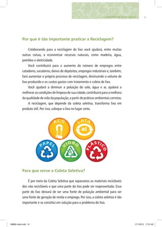 414. TRANSFORMANDO LIXO EM RIQUEZA
Por que é tão importante praticar a Reciclagem?
Colaborando para a reciclagem do lixo você ajudará, entre muitas
outras coisas, a economizar recursos naturais, como madeira, água,
petróleo e eletricidade.
Você contribuirá para o aumento do número de empregos entre
catadores, sucateiros, donos de depósitos, empregos industriais e, também,
fará aumentar o próprio processo de reciclagem, diminuindo o volume de
lixo produzido e os custos gastos com tratamento e coleta de lixo.
Você ajudará a diminuir a poluição do solo, água e ar, ajudará a
melhorar as condições de limpeza de sua cidade,contribuirá para a melhora
da qualidade de vida da população,a partir de práticas ambientais corretas.
A reciclagem, que depende da coleta seletiva, transforma lixo em
produto útil. Por isso, coloque o lixo no lugar certo.
Para que serve a Coleta Seletiva?
É por meio da Coleta Seletiva que separamos os materiais recicláveis
dos não recicláveis e que uma parte do lixo pode ser reaproveitada. Essa
parte do lixo deixará de ser uma fonte de poluição ambiental para ser
uma fonte de geração de renda e emprego. Por isso, a coleta seletiva é tão
importante e se constitui em solução para o problema do lixo.
06868 miolo.indd 41 17/1/2012 17:51:49
 