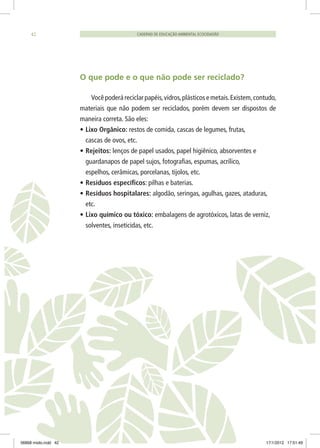 O que pode e o que não pode ser reciclado?
Você poderá reciclar papéis,vidros,plásticos e metais.Existem,contudo,
materiais que não podem ser reciclados, porém devem ser dispostos de
maneira correta. São eles:
•	Lixo Orgânico: restos de comida, cascas de legumes, frutas,
cascas de ovos, etc.
•	Rejeitos: lenços de papel usados, papel higiênico, absorventes e
guardanapos de papel sujos, fotografias, espumas, acrílico,
espelhos, cerâmicas, porcelanas, tijolos, etc.
•	Resíduos específicos: pilhas e baterias.
•	Resíduos hospitalares: algodão, seringas, agulhas, gazes, ataduras,
etc.
•	Lixo químico ou tóxico: embalagens de agrotóxicos, latas de verniz,
solventes, inseticidas, etc.
CADERNO DE EDUCAÇÃO AMBIENTAL ECOCIDADÃO42
06868 miolo.indd 42 17/1/2012 17:51:49
 
