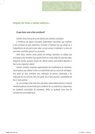 454. Transformando lixo em riqueza
Depois de feita a coleta seletiva...
O que fazer com o lixo reciclável?
Existem várias formas de se dar destino aos materiais recicláveis:
A Prefeitura de alguns municípios disponibiliza caminhões que recolhem
o lixo reciclável em dias específicos. Consulte a Prefeitura da sua cidade ou a
Subprefeitura do seu bairro para saber se esse serviço é realizado e os dias em
que esses caminhões passam no seu bairro.
Além disso, existem vários postos de entrega voluntária na cidade, que
arrecadam o lixo reciclado.Esses postos ficam em certas redes de supermercados,
drogarias, escolas, parques, praças, etc. Nesses postos você poderá depositar o
lixo no seu respectivo coletor.
Existem, também, empresas especializadas em recolhimento de recicláveis.
São empresas que coletam o lixo e o encaminham para as usinas de reciclagem.
Isso pode ser feito mediante uma solicitação da pessoa interessada e da
realização de um contrato. Mas, em geral, isso é feito quando a quantidade de
lixo é muito grande.
Se,no município onde você mora não existe coleta seletiva de lixo,o material
reciclável pode ser encaminhado para catadores de rua autônomos, cooperativas
de catadores, associações de moradores, ONGs ou qualquer outro tipo de
iniciativa da comunidade local.
06868 miolo.indd 45 17/1/2012 17:51:49
 