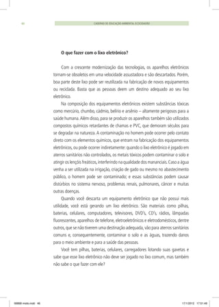 CADERNO DE EDUCAÇÃO AMBIENTAL ECOCIDADÃO46
O que fazer com o lixo eletrônico?
Com a crescente modernização das tecnologias, os aparelhos eletrônicos
tornam-se obsoletos em uma velocidade assustadora e são descartados. Porém,
boa parte deste lixo pode ser reutilizada na fabricação de novos equipamentos
ou reciclada. Basta que as pessoas deem um destino adequado ao seu lixo
eletrônico.
Na composição dos equipamentos eletrônicos existem substâncias tóxicas
como mercúrio, chumbo, cádmio, belírio e arsênio – altamente perigosos para a
saúde humana.Além disso, para se produzir os aparelhos também são utilizados
compostos químicos retardantes de chamas e PVC, que demoram séculos para
se degradar na natureza.A contaminação no homem pode ocorrer pelo contato
direto com os elementos químicos, que entram na fabricação dos equipamentos
eletrônicos, ou pode ocorrer indiretamente: quando o lixo eletrônico é jogado em
aterros sanitários não controlados, os metais tóxicos podem contaminar o solo e
atingir os lençóis freáticos,interferindo na qualidade dos mananciais.Caso a água
venha a ser utilizada na irrigação, criação de gado ou mesmo no abastecimento
público, o homem pode ser contaminado; e essas substâncias podem causar
distúrbios no sistema nervoso, problemas renais, pulmonares, câncer e muitas
outras doenças.
Quando você descarta um equipamento eletrônico que não possui mais
utilidade, você está gerando um lixo eletrônico. São materiais como pilhas,
baterias, celulares, computadores, televisores, DVD’s, CD’s, rádios, lâmpadas
fluorescentes, aparelhos de telefone, eletroeletrônicos e eletrodomésticos, dentre
outros,que se não tiverem uma destinação adequada,vão para aterros sanitários
comuns e, consequentemente, contaminar o solo e as águas, trazendo danos
para o meio ambiente e para a saúde das pessoas.
Você tem pilhas, baterias, celulares, carregadores lotando suas gavetas e
sabe que esse lixo eletrônico não deve ser jogado no lixo comum, mas também
não sabe o que fazer com ele?
06868 miolo.indd 46 17/1/2012 17:51:49
 