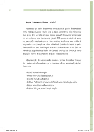 CADERNO DE EDUCAÇÃO AMBIENTAL ECOCIDADÃO48
O que fazer com o óleo de cozinha?
Você sabia que o óleo de cozinha é um resíduo que, quando descartado de
forma inadequada, pode poluir o solo, as águas subterrâneas e os mananciais.
Mas, o que deve ser feito com esse tipo de resíduo? Ele deve ser armazenado
em um recipiente com tampa (uma garrafa PET ou um recipiente de vidro,
por exemplo) e destinado para a coleta seletiva. Atualmente, este resíduo é
reaproveitado na produção de sabão e biodiesel. Quando não houver a opção
de encaminhá-lo para a reciclagem, este resíduo deve ser descartado (sem ser
retirado do recipiente onde ele foi armazenado) junto ao lixo comum; e nunca
despejado na rede de esgoto (ralos de pias e vasos sanitários).
Algumas redes de supermercados coletam esse tipo de resíduo. Veja nos
links abaixo mais informações sobre os pontos de coleta e a destinação do óleo
de cozinha:
- Ecóleo: www.ecoleo.org.br
- Óleo e óleo: www.oleoeoleo.com.br
- Bioauto: www.bioauto.com.br
- Instituto PNBE de Desenvolvimento Social: www.institutopnbe.org.br
- Lirium: www.liriumreciclagem.com.br
- Instituto Triângulo: www.triangulo.org.br
06868 miolo.indd 48 17/1/2012 17:51:49
 