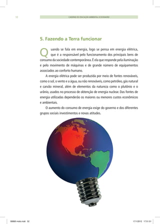 CADERNO DE EDUCAÇÃO AMBIENTAL ECOCIDADÃO52
5. Fazendo a Terra funcionar
uando se fala em energia, logo se pensa em energia elétrica,
que é a responsável pelo funcionamento dos principais bens de
consumo da sociedade contemporânea.É ela que responde pela iluminação
e pelo movimento de máquinas e de grande número de equipamentos
associados ao conforto humano.
A energia elétrica pode ser produzida por meio de fontes renováveis,
como o sol, o vento e a água, ou não renováveis, como petróleo, gás natural
e carvão mineral, além de elementos da natureza como o plutônio e o
urânio, usados no processo de obtenção de energia nuclear. Das fontes de
energia utilizadas dependerão os maiores ou menores custos econômicos
e ambientais.
O aumento do consumo de energia exige do governo e dos diferentes
grupos sociais investimentos e novas atitudes.
Q
06868 miolo.indd 52 17/1/2012 17:51:51
 