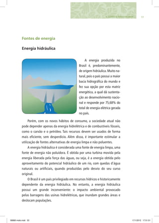 535. FAZENDO A TERRA FUNCIONAR
Fontes de energia
Energia hidráulica
A energia produzida no
Brasil é, predominantemente,
de origem hidráulica. Muito na-
tural, pois o país possui a maior
bacia hidrográfica do mundo e
fez sua opção por esta matriz
energética, a qual dá sustenta-
ção ao desenvolvimento nacio-
nal e responde por 75,68% do
total de energia elétrica gerada
no país.
Porém, com os novos hábitos de consumo, a sociedade atual não
pode depender apenas da energia hidrelétrica e de combustíveis fósseis,
como o carvão e o petróleo. Tais recursos devem ser usados de forma
mais eficiente, sem desperdício. Além disso, é importante estimular a
utilização de fontes alternativas de energia limpa e não poluentes.
A energia hidráulica é considerada uma fonte de energia limpa, uma
fonte de energia não poluidora. É obtida por uma turbina movida pela
energia liberada pela força das águas, ou seja, é a energia obtida pelo
aproveitamento do potencial hidráulico de um rio, com quedas d’água
naturais ou artificiais, quando produzidas pelo desvio do seu curso
original.
O Brasil é um país privilegiado em recursos hídricos e historicamente
dependente da energia hidráulica. No entanto, a energia hidráulica
possui um grande inconveniente: o impacto ambiental provocado
pelas barragens das usinas hidrelétricas, que inundam grandes áreas e
deslocam populações.
06868 miolo.indd 53 17/1/2012 17:51:51
 