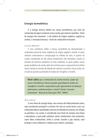 CADERNO DE EDUCAÇÃO AMBIENTAL ECOCIDADÃO54
Energia termelétrica
É a energia térmica obtida nas usinas termelétricas, por meio da
combustão de alguns materiais como carvão; gás natural e petróleo - fonte
de energia não renovável - e de matéria de origem orgânica, vegetal ou
animal, a chamada biomassa - fonte de combustível renovável.
Carvão Mineral
É uma substância sólida e escura, procedente da decomposição e
combustão parcial de restos orgânicos de origem vegetal e animal, os quais
sofreram soterramento e compactação há milhões de anos. A queima do
carvão, considerado um dos piores combustíveis não renováveis, resulta na
emissão de inúmeros poluentes ao meio ambiente, os quais podem causar
graves problemas de saúde, além de contribuir para o agravamento do efeito
estufa, devido à emissão de dióxido de carbono e provocar chuva ácida, em
virtude da grande quantidade de óxidos de nitrogênio e enxofre.
Você sabia que a combustão do carvão mineral, usado nas
usinas termelétricas elimina grande quantidade de óxidos de
nitrogênio e enxofre, responsáveis pelo agravamento de doenças
pulmonares, cardiovasculares e renais? (Fonte: Consumo
Sustentável - Manual de Educação/ IDEC- MMA).
Gás natural
É uma fonte de energia limpa, uma mistura de hidrocarbonetos leves,
cujo constituinte principal é o metano. Por não ser muito tóxico e por sua
combustão liberar quantidades menores de dióxido de carbono, em relação
ao petróleo e ao carvão, é considerado uma fonte de energia mais limpa
e abundante, a qual pode substituir outros combustíveis mais poluentes,
como óleos combustíveis, lenha e carvão. Usando o gás natural, você
protege o meio ambiente e colabora para reduzir a poluição.
06868 miolo.indd 54 17/1/2012 17:51:51
 