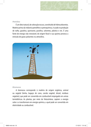 555. FAZENDO A TERRA FUNCIONAR
Petróleo
É um óleo natural,de coloração escura,constituído de hidrocarbonetos.
Matéria prima da indústria petrolífera e petroquímica, é usado na produção
de nafta, gasolina, querosene, parafina, solventes, plástico e etc. É uma
fonte de energia não renovável, de origem fóssil e sua queima provoca a
emissão de gases poluentes na atmosfera.
Biomassa
A biomassa corresponde à matéria de origem orgânica, animal
ou vegetal (lenha, bagaço de cana, carvão vegetal, álcool, resíduos
vegetais), que pode ser convertida em combustível empregado em usinas
termelétricas. As plantas, por meio da fotossíntese, captam a energia
solar e a transformam em energia química, a qual pode ser convertida em
eletricidade ou combustível.
06868 miolo.indd 55 17/1/2012 17:51:52
 
