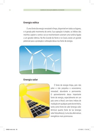 CADERNO DE EDUCAÇÃO AMBIENTAL ECOCIDADÃO56
Energia eólica
É uma fonte de energia renovável e limpa, disponível em todos os lugares,
e é gerada pelo movimento do vento. Sua captação é simples: as hélices dos
moinhos captam o vento e ao se movimentarem acionam uma turbina ligada
a um gerador elétrico. No Rio Grande do Norte e no Ceará, existe um grande
potencial para a produção e utilização dessa rica fonte de energia.
Energia solar
É fonte de energia limpa, pois não
polui e não prejudica o ecossistema;
renovável; abundante e permanente.
O aproveitamento dessa importante
fonte de energia, especialmente em um
país como o Brasil, com bons índices de
insolação em qualquer parte do território,
tanto como fonte de calor (energia solar
térmica) quanto fonte de luz (energia
solar fotovoltaica),é uma das alternativas
energéticas mais promissoras.
06868 miolo.indd 56 17/1/2012 17:51:53
 