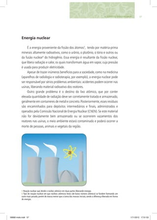 575. FAZENDO A TERRA FUNCIONAR
Energia nuclear
É a energia proveniente da fissão dos átomos5
, tendo por matéria-prima
minerais altamente radioativos, como o urânio, o plutônio, o tório e outros ou
da fusão nuclear6
do hidrogênio. Essa energia é resultante da fissão nuclear,
que libera radiação e calor, os quais transformam água em vapor, cuja pressão
é usada para produzir eletricidade.
Apesar de trazer inúmeros benefícios para a sociedade, como na medicina
(aparelhos de radiologia e radioterapia, por exemplo), a energia nuclear pode
ser responsável por sérios problemas ambientais: acidentes podem ocorrer nas
usinas, liberando material radioativo dos reatores.
Outro grande problema é o destino do lixo atômico, que por conter
elevada quantidade de radiação deve ser corretamente tratado e armazenado,
geralmente em containeres de metal e concreto.Posteriormente,esses resíduos
são encaminhados para depósitos intermediários e finais, administrados e
operados pela Comissão Nacional de Energia Nuclear (CNEN). Se este material
não for devidamente bem armazenado ou se ocorrerem vazamentos dos
reatores nas usinas, o meio ambiente estará contaminado e poderá ocorrer a
morte de pessoas, animais e vegetais da região.
5 Reação nuclear que divide o núcleo atômico em duas partes liberando energia.
6 Tipo de reação nuclear em que núcleos atômicos leves (de baixo número atômico) se fundem formando um
outro mais pesado, porém de massa menor que a soma das massas iniciais, sendo a diferença liberada em forma
de energia.
06868 miolo.indd 57 17/1/2012 17:51:53
 