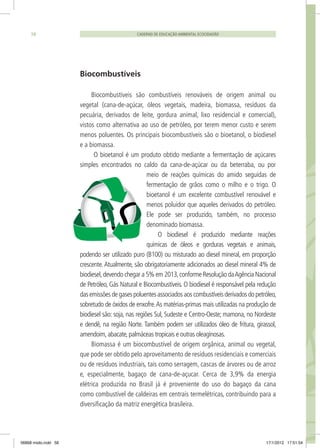 CADERNO DE EDUCAÇÃO AMBIENTAL ECOCIDADÃO58
Biocombustíveis
Biocombustíveis são combustíveis renováveis de origem animal ou
vegetal (cana-de-açúcar, óleos vegetais, madeira, biomassa, resíduos da
pecuária, derivados de leite, gordura animal, lixo residencial e comercial),
vistos como alternativa ao uso de petróleo, por terem menor custo e serem
menos poluentes. Os principais biocombustíveis são o bioetanol, o biodiesel
e a biomassa.
O bioetanol é um produto obtido mediante a fermentação de açúcares
simples encontrados no caldo da cana-de-açúcar ou da beterraba, ou por
meio de reações químicas do amido seguidas de
fermentação de grãos como o milho e o trigo. O
bioetanol é um excelente combustível renovável e
menos poluidor que aqueles derivados do petróleo.
Ele pode ser produzido, também, no processo
denominado biomassa.
O biodiesel é produzido mediante reações
químicas de óleos e gorduras vegetais e animais,
podendo ser utilizado puro (B100) ou misturado ao diesel mineral, em proporção
crescente. Atualmente, são obrigatoriamente adicionados ao diesel mineral 4% de
biodiesel,devendo chegar a 5% em 2013,conforme Resolução daAgência Nacional
de Petróleo, Gás Natural e Biocombustíveis. O biodiesel é responsável pela redução
das emissões de gases poluentes associados aos combustíveis derivados do petróleo,
sobretudo de óxidos de enxofre.As matérias-primas mais utilizadas na produção de
biodiesel são: soja, nas regiões Sul, Sudeste e Centro-Oeste; mamona, no Nordeste
e dendê, na região Norte. Também podem ser utilizados óleo de fritura, girassol,
amendoim,abacate,palmáceas tropicais e outras oleaginosas.
Biomassa é um biocombustível de origem orgânica, animal ou vegetal,
que pode ser obtido pelo aproveitamento de resíduos residenciais e comerciais
ou de resíduos industriais, tais como serragem, cascas de árvores ou de arroz
e, especialmente, bagaço de cana-de-açucar. Cerca de 3,9% da energia
elétrica produzida no Brasil já é proveniente do uso do bagaço da cana
como combustível de caldeiras em centrais termelétricas, contribuindo para a
diversificação da matriz energética brasileira.
06868 miolo.indd 58 17/1/2012 17:51:54
 